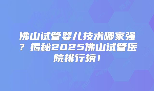 佛山试管婴儿技术哪家强？揭秘2025佛山试管医院排行榜！