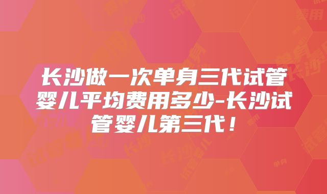 长沙做一次单身三代试管婴儿平均费用多少-长沙试管婴儿第三代！
