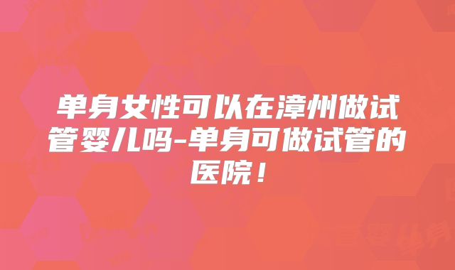单身女性可以在漳州做试管婴儿吗-单身可做试管的医院！