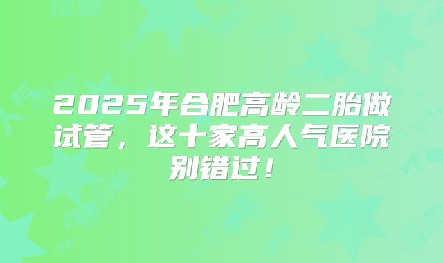 2025年合肥高龄二胎做试管，这十家高人气医院别错过！