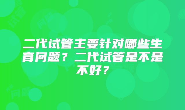 二代试管主要针对哪些生育问题?二代试管是不是不好?