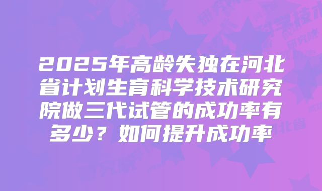 2025年高龄失独在河北省计划生育科学技术研究院做三代试管的成功率有多少？如何提升成功率