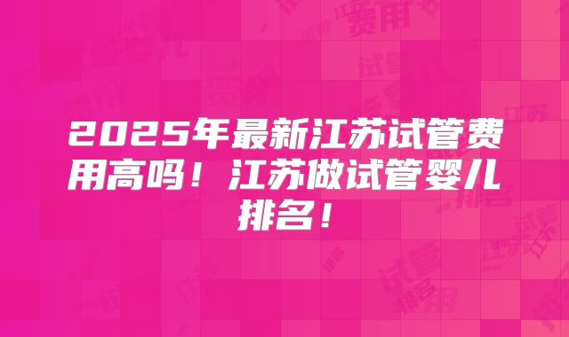 2025年最新江苏试管费用高吗！江苏做试管婴儿排名！