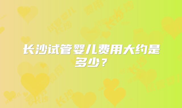 长沙试管婴儿费用大约是多少？