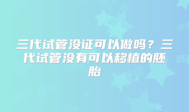 三代试管没证可以做吗？三代试管没有可以移植的胚胎