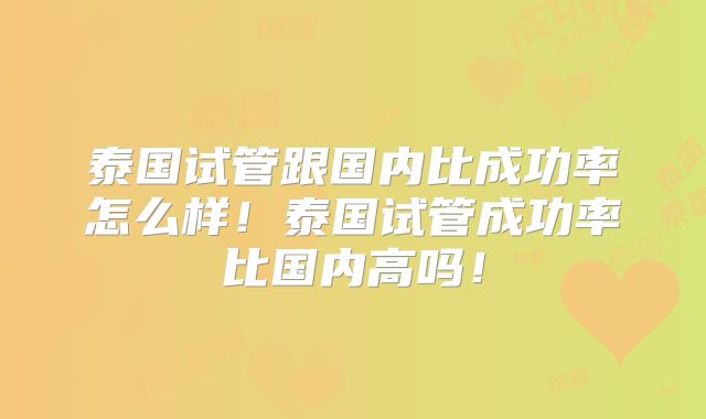 泰国试管跟国内比成功率怎么样！泰国试管成功率比国内高吗！