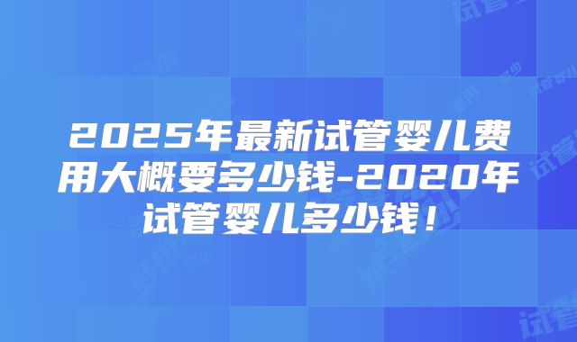 2025年最新试管婴儿费用大概要多少钱-2020年试管婴儿多少钱!