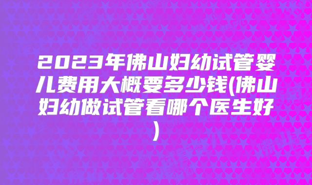 2023年佛山妇幼试管婴儿费用大概要多少钱(佛山妇幼做试管看哪个医生好)