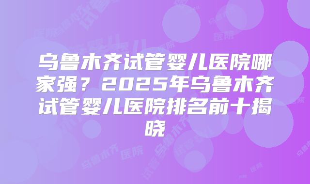 乌鲁木齐试管婴儿医院哪家强？2025年乌鲁木齐试管婴儿医院排名前十揭晓