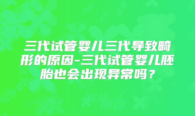 三代试管婴儿三代导致畸形的原因-三代试管婴儿胚胎也会出现异常吗?