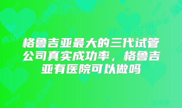 格鲁吉亚最大的三代试管公司真实成功率，格鲁吉亚有医院可以做吗