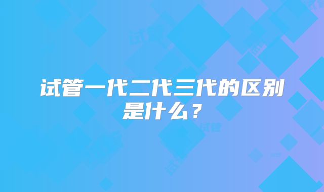 试管一代二代三代的区别是什么?