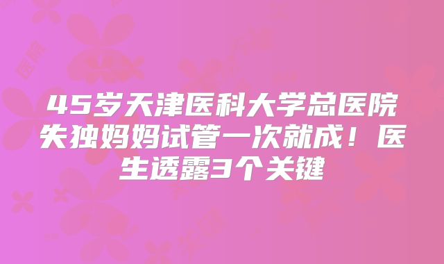 45岁天津医科大学总医院失独妈妈试管一次就成!医生透露3个关键