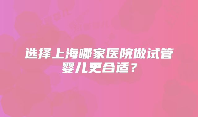 选择上海哪家医院做试管婴儿更合适?