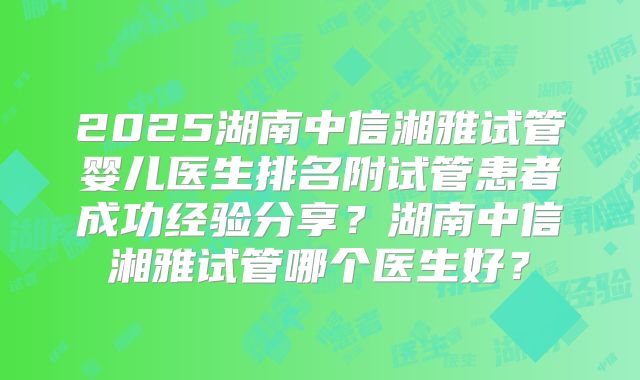 2025湖南中信湘雅试管婴儿医生排名附试管患者成功经验分享？湖南中信湘雅试管哪个医生好？