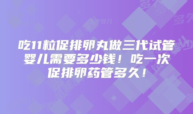 吃11粒促排卵丸做三代试管婴儿需要多少钱！吃一次促排卵药管多久！