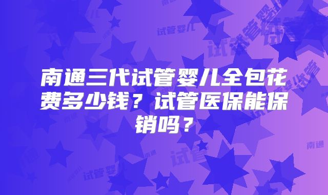 南通三代试管婴儿全包花费多少钱？试管医保能保销吗？