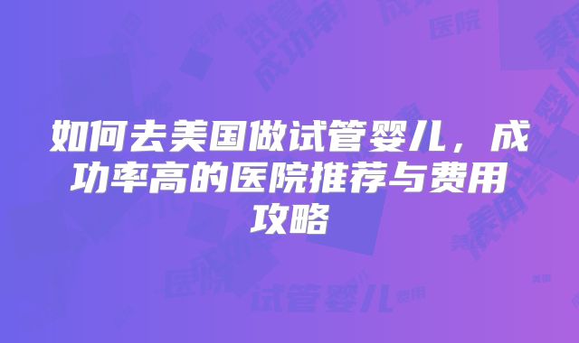 如何去美国做试管婴儿,成功率高的医院推荐与费用攻略