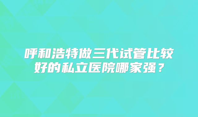 呼和浩特做三代试管比较好的私立医院哪家强?