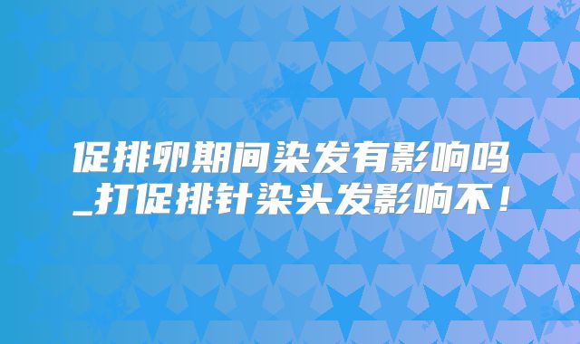 促排卵期间染发有影响吗_打促排针染头发影响不!