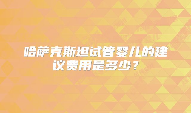 哈萨克斯坦试管婴儿的建议费用是多少？