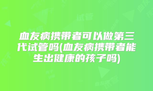 血友病携带者可以做第三代试管吗(血友病携带者能生出健康的孩子吗)