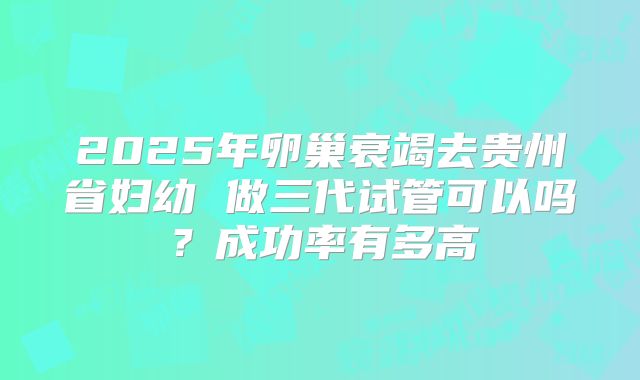2025年卵巢衰竭去贵州省妇幼 做三代试管可以吗？成功率有多高