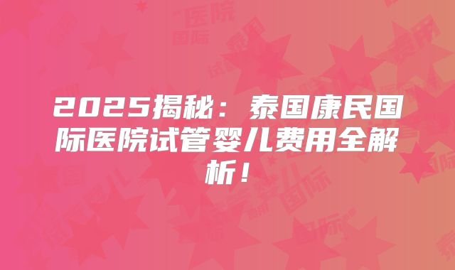 2025揭秘：泰国康民国际医院试管婴儿费用全解析！