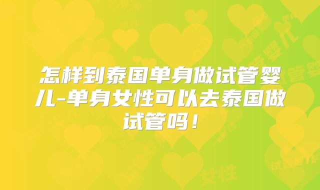 怎样到泰国单身做试管婴儿-单身女性可以去泰国做试管吗！
