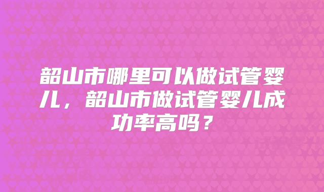 韶山市哪里可以做试管婴儿，韶山市做试管婴儿成功率高吗？