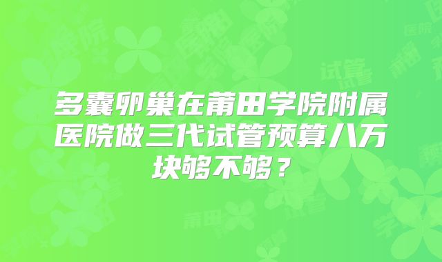 多囊卵巢在莆田学院附属医院做三代试管预算八万块够不够？