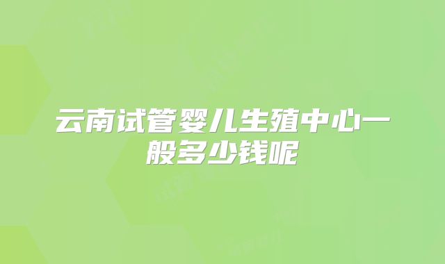 云南试管婴儿生殖中心一般多少钱呢