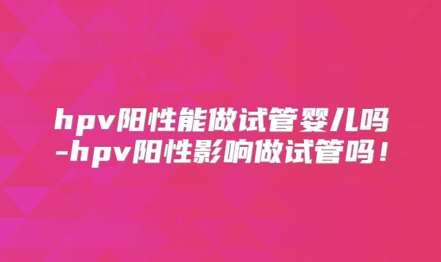 hpv阳性能做试管婴儿吗-hpv阳性影响做试管吗！