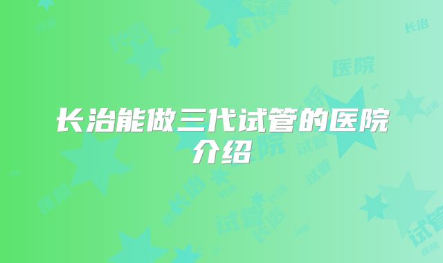 长治能做三代试管的医院介绍