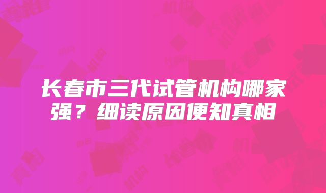 长春市三代试管机构哪家强？细读原因便知真相