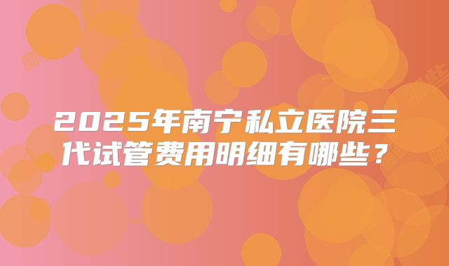 2025年南宁私立医院三代试管费用明细有哪些？