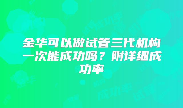 金华可以做试管三代机构一次能成功吗?附详细成功率