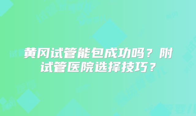 黄冈试管能包成功吗？附试管医院选择技巧？