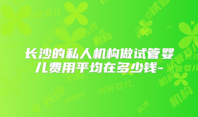 长沙的私人机构做试管婴儿费用平均在多少钱-