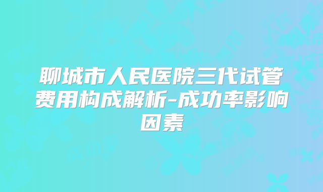 聊城市人民医院三代试管费用构成解析-成功率影响因素