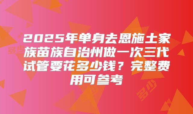 2025年单身去恩施土家族苗族自治州做一次三代试管要花多少钱？完整费用可参考