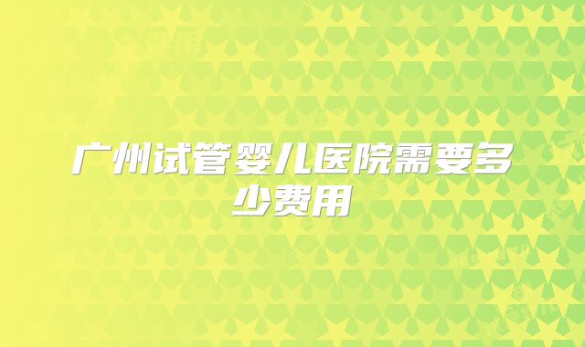广州试管婴儿医院需要多少费用