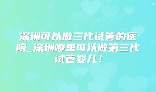 深圳可以做三代试管的医院_深圳哪里可以做第三代试管婴儿!
