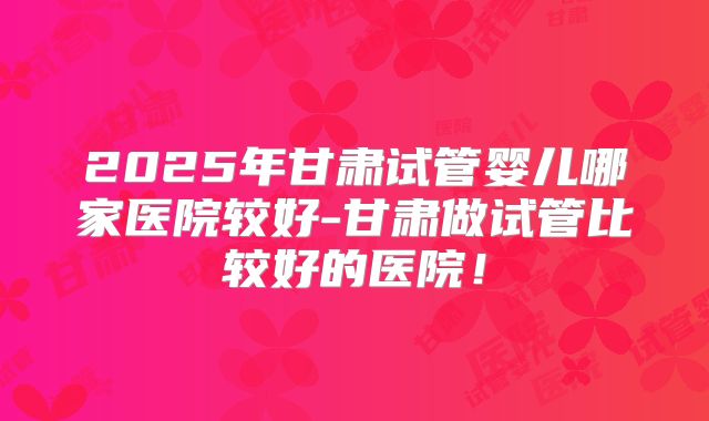 2025年甘肃试管婴儿哪家医院较好-甘肃做试管比较好的医院！