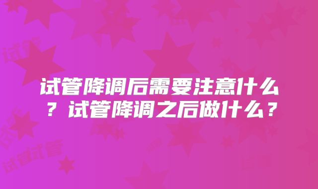 试管降调后需要注意什么?试管降调之后做什么?