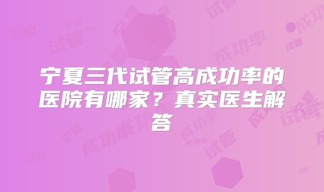 宁夏三代试管高成功率的医院有哪家？真实医生解答