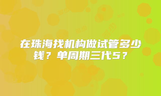 在珠海找机构做试管多少钱？单周期三代5？