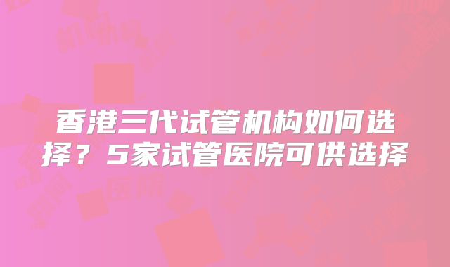 香港三代试管机构如何选择？5家试管医院可供选择