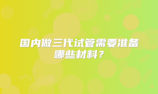 国内做三代试管需要准备哪些材料？