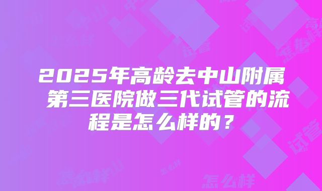 2025年高龄去中山附属 第三医院做三代试管的流程是怎么样的？